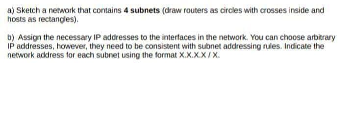 a) Sketch a network that contains 4 subnets (draw routers as circles with crosses inside and
hosts as rectangles).
b) Assign the necessary IP addresses to the interfaces in the network. You can choose arbitrary
IP addresses, however, they need to be consistent with subnet addressing rules. Indicate the
network address for each subnet using the format X.X.X.X/X.
