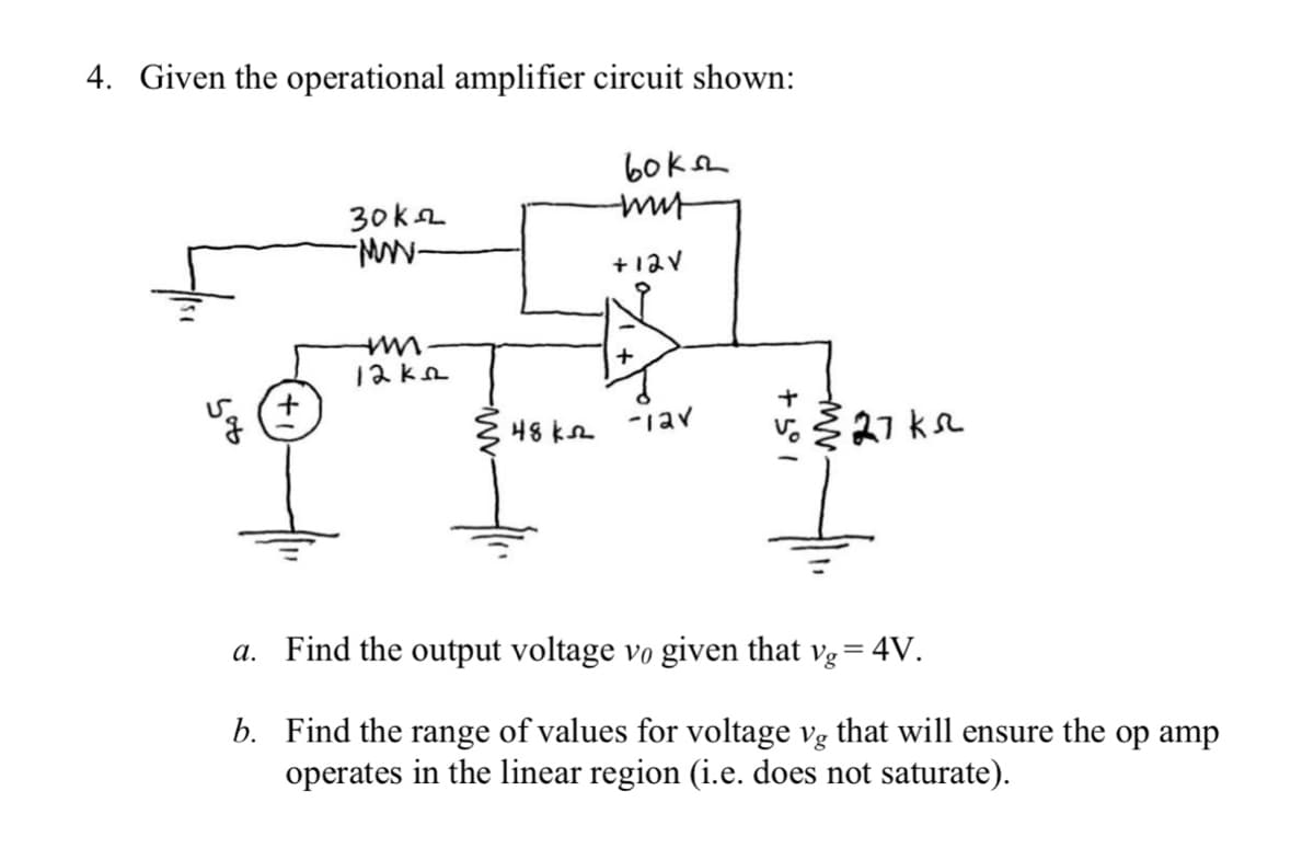 4. Given the operational amplifier circuit shown:
60ksh
30ka
+12V
12ka
48 ka
-iav
27 ks
a. Find the output voltage vo given that vg= 4V.
b. Find the range of values for voltage vg that will ensure the op amp
operates in the linear region (i.e. does not saturate).
+ 5° 1
