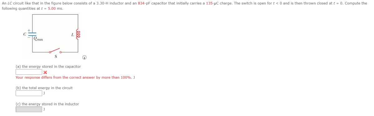 An LC circuit like that in the figure below consists of a 3.30-H inductor and an 834-pF capacitor that initially carries a 135-pC charge. The switch is open for t < 0 and is then thrown closed at t = 0. Compute the
following quantities at t = 5.00 ms.
C
Qmax
(a) the energy stored in the capacitor
Your response differs from the correct answer by more than 100%. J
(b) the total energy in the circuit
(c) the energy stored in the inductor
