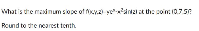 What is the maximum slope of f(x,y,z)=yeX-x²sin(z) at the point (0,7,5)?
Round to the nearest tenth.
