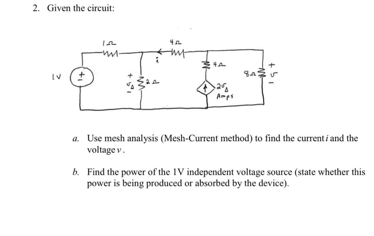 2. Given the circuit:
Amps
a. Use mesh analysis (Mesh-Current method) to find the current i and the
voltage v.
b. Find the power of the 1V independent voltage source (state whether this
power is being produced or absorbed by the device).
+ 51
