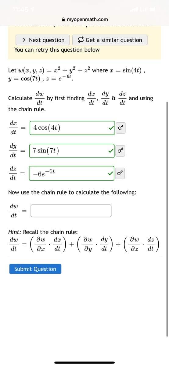 11:45 7
A myopenmath.com
> Next question
2 Get a similar question
You can retry this question below
sin(4t) ,
Let w(x, y, z)
cos(7t) .
= x? + y? + z² where x =
- 6t
y =
, 2 = e
dw
Calculate
dt
the chain rule.
dy
dx
by first finding
dt
dz
and using
&
dt
dt
dx
4 cos (4t)
dt
dy
7 sin(7t)
dt
dz
dt
-6e-6t
Now use the chain rule to calculate the following:
dw
dt
Hint: Recall the chain rule:
dw
dw
dx
dw
dy
dw
dz
+
ду
dz
dt
dt
dt
dt
Submit Question
||
