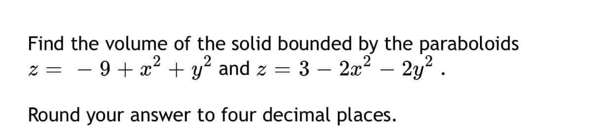 Find the volume of the solid bounded by the paraboloids
z = 3 – 2x2 - 2y2.
- 9 + x² + y and z =
Round your answer to four decimal places.
