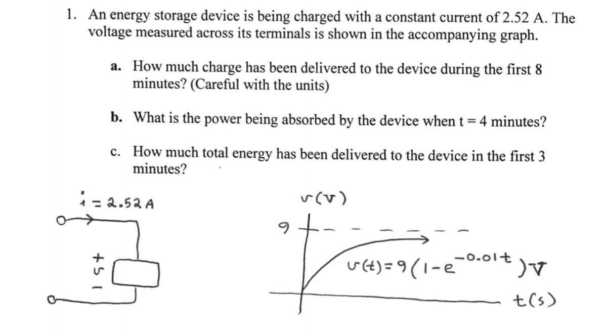 1. An energy storage device is being charged with a constant current of 2.52 A. The
voltage measured across its terminals is shown in the accompanying graph.
a. How much charge has been delivered to the device during the first 8
minutes? (Careful with the units)
b. What is the power being absorbed by the device when t = 4 minutes?
%3D
c. How much total energy has been delivered to the device in the first 3
minutes?
1= 2.52 A
v(v)
%3D
-0.0lt
u(t) = 9(1-e
t(s)
