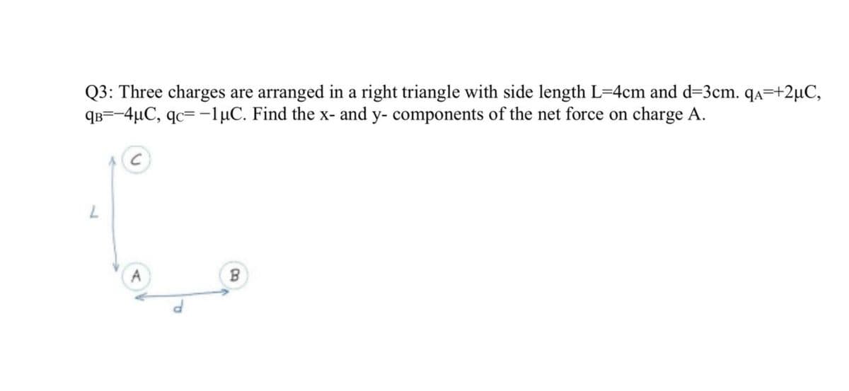 Q3: Three charges are arranged in a right triangle with side length L=4cm and d=3cm. qa=+2µC,
qB=-4µC, qc= -1µC. Find the x- and y- components of the net force on charge A.
A
