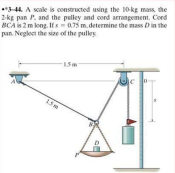 •*3-44. A scale is constructed using the 10-kg mass, the
2-kg pan P, and the pulley and cord arrangement. Cord
BCA is 2 m long. If s
pan. Neglect the size of the pulley.
0.75 m, determine the mass D in the
%3D
1.5 m
1.5 m
