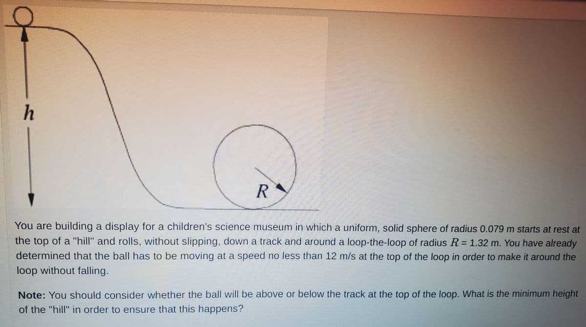 h
R
You are building a display for a children's science museum in which a uniform, solid sphere of radius 0.079 m starts at rest at
the top of a "hill" and rolls, without slipping, down a track and around a loop-the-loop of radius R = 1.32 m. You have already
determined that the ball has to be moving at a speed no less than 12 m/s at the top of the loop in order to make it around the
loop without falling.
Note: You should consider whether the ball will be above or below the track at the top of the loop. What is the minimum height
of the "hill" in order to ensure that this happens?
