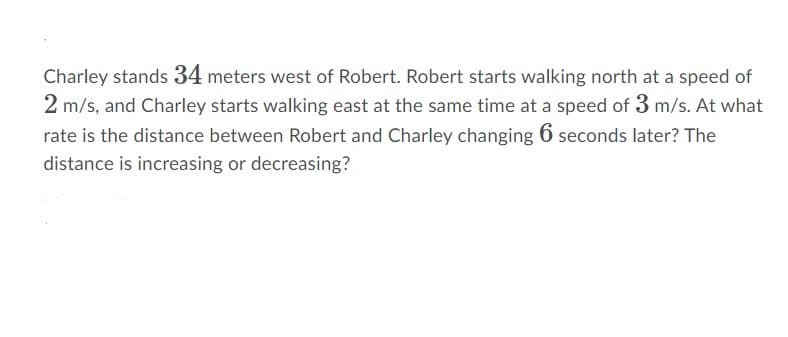 Charley stands 34 meters west of Robert. Robert starts walking north at a speed of
2 m/s, and Charley starts walking east at the same time at a speed of 3 m/s. At what
rate is the distance between Robert and Charley changing 6 seconds later? The
distance is increasing or decreasing?

