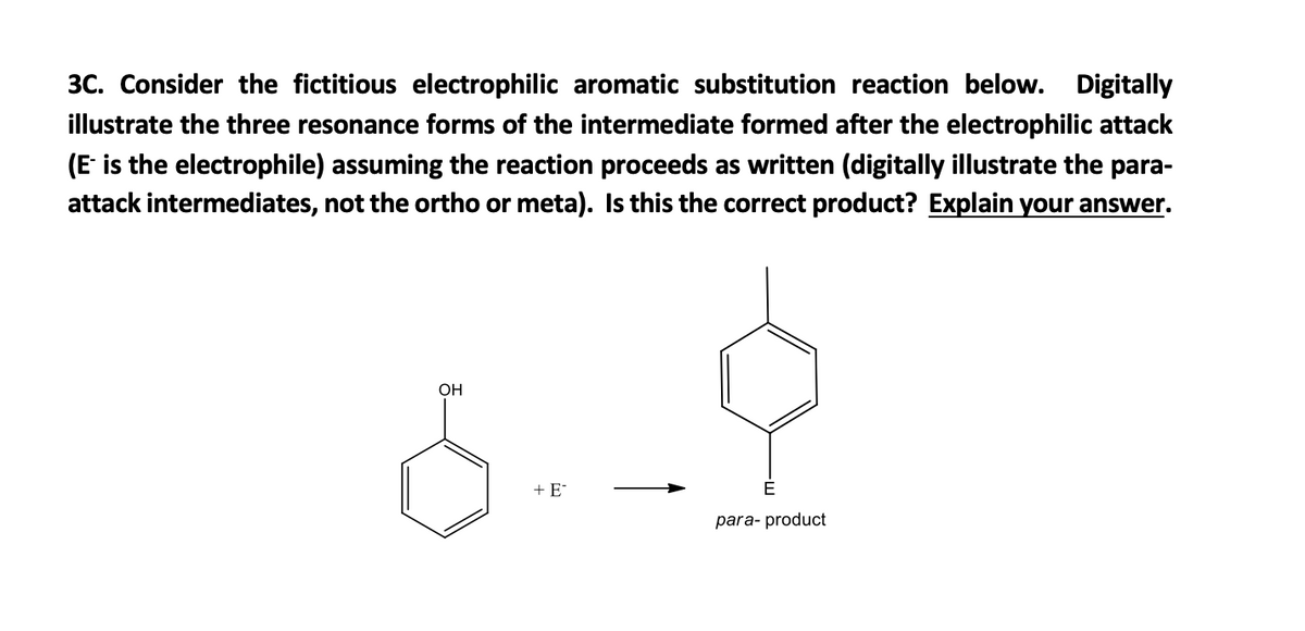 3C. Consider the fictitious electrophilic aromatic substitution reaction below. Digitally
illustrate the three resonance forms of the intermediate formed after the electrophilic attack
(E- is the electrophile) assuming the reaction proceeds as written (digitally illustrate the para-
attack intermediates, not the ortho or meta). Is this the correct product? Explain your answer.
8.-9
+ E
OH
para- product