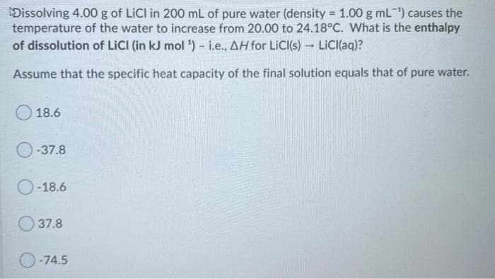 Dissolving 4.00 g of LiCl in 200 mL of pure water (density = 1.00 g mL) causes the
temperature of the water to increase from 20.00 to 24.18°C. What is the enthalpy
of dissolution of LICI (in kJ mol ) - i.e., AH for LICI(s) LICI(aq)?
%3D
Assume that the specific heat capacity of the final solution equals that of pure water.
18.6
O-37.8
O-18.6
O 37.8
O-74.5
