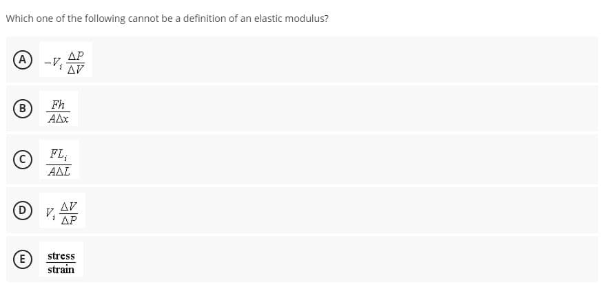 Which one of the following cannot be a definition of an elastic modulus?
AP
A
-V;
AV
Fh
B
AAx
FL;
AAL
AV
VIAP
(D
stress
E
strain
