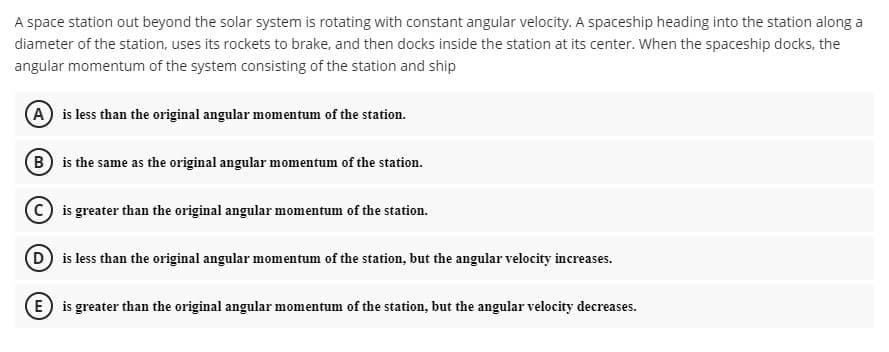 A space station out beyond the solar system is rotating with constant angular velocity. A spaceship heading into the station along a
diameter of the station, uses its rockets to brake, and then docks inside the station at its center. When the spaceship docks, the
angular momentum of the system consisting of the station and ship
(A) is less than the original angular momentum of the station.
(B) is the same as the original angular momentum of the station.
C is greater than the original angular momentum of the station.
D is less than the original angular momentum of the station, but the angular velocity increases.
E is greater than the original angular momentum of the station, but the angular velocity decreases.
