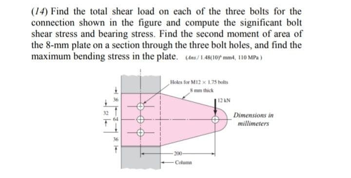 (14) Find the total shear load on each of the three bolts for the
connection shown in the figure and compute the significant bolt
shear stress and bearing stress. Find the second moment of area of
the 8-mm plate on a section through the three bolt holes, and find the
maximum bending stress in the plate. (Ans/1.48(10 mm4, 110 MPa)
Holes for M12 x 1.75 bolts
8 mm thick
36
12 KN
32
Dimensions in
64
millimeters
36
200-
Column
