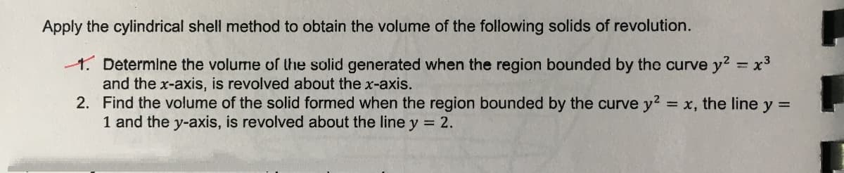 Apply the cylindrical shell method to obtain the volume of the following solids of revolution.
1. Determine the volume of the solid generated when the region bounded by the curve y2 = x3
and the x-axis, is revolved about the x-axis.
2. Find the volume of the solid formed when the region bounded by the curve y2:
1 and the y-axis, is revolved about the line y = 2.
= x, the line y =
