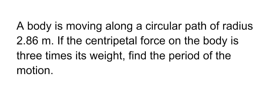 A body is moving along a circular path of radius
2.86 m. If the centripetal force on the body is
three times its weight, find the period of the
motion.
