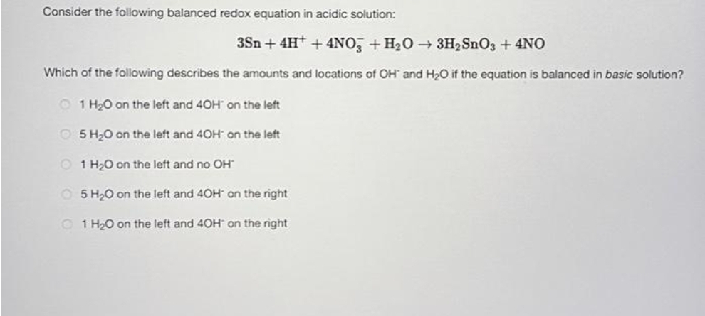Consider the following balanced redox equation in acidic solution:
3Sn + 4H+ + 4NO3 + H₂O → 3H₂ SnO3 + 4NO
Which of the following describes the amounts and locations of OH and H₂O if the equation is balanced in basic solution?
1 H₂O on the left and 40H on the left
5 H₂O on the left and 40H on the left
1 H₂O on the left and no OH
O 5 H₂O on the left and 40H on the right
1 H₂O on the left and 40H on the right