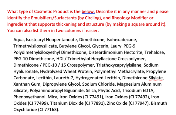 What type of Cosmetic Product is the below. Describe it in any manner and please
identify the Emulsifiers/Surfactants (by Circling), and Rheology Modifier or
ingredient that supports thickening and structure (by making a square around it).
You can also list them in two columns if easier.
Aqua, Isostearyl Neopentanoate, Dimethicone, Isohexadecane,
Trimethylsiloxysilicate, Butylene Glycol, Glycerin, Lauryl PEG-9
Polydimethylsiloxyethyl Dimethicone, Disteardimonium Hectorite, Trehalose,
PEG-10 Dimethicone, HDI / Trimethylol Hexyllactone Crosspolymer,
Dimethicone / PEG-10 / 15 Crosspolymer, Triethoxycaprylylsilane, Sodium
Hyaluronate, Hydrolyzed Wheat Protein, Polymethyl Methacrylate, Propylene
Carbonate, Lecithin, Laureth-7, Hydrogenated Lecithin, Dimethicone Silylate,
Xanthan Gum, Dipropylene Glycol, Sodium Chloride, Magnesium Aluminum
Silicate, Polyaminopropyl Biguanide, Silica, Phytic Acid, Trisodium EDTA,
Phenoxyethanol. Mica, Iron Oxides (CI 77491), Iron Oxides (CI 77492), Iron
Oxides (CI 77499), Titanium Dioxide (CI 77891), Zinc Oxide (CI 77947), Bismuth
Oxychloride (CI 77163).
