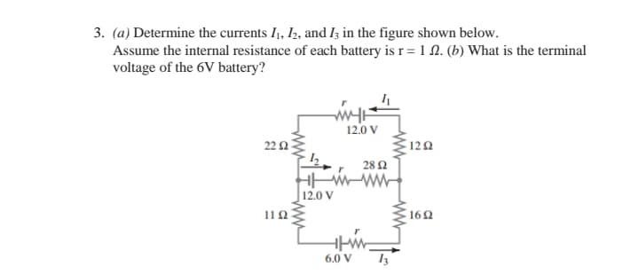 3. (a) Determine the currents I,, I2, and I3 in the figure shown below.
Assume the internal resistance of each battery is r = 1 0. (b) What is the terminal
voltage of the 6V battery?
12.0 V
22 2
122
28 2
12.0 V
162
6.0 V
ww
ww
