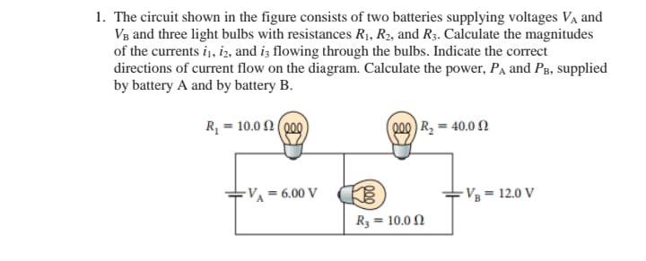 1. The circuit shown in the figure consists of two batteries supplying voltages Va and
VB and three light bulbs with resistances R1, R2, and R3. Calculate the magnitudes
of the currents i, iz, and is flowing through the bulbs. Indicate the correct
directions of current flow on the diagram. Calculate the power, Pa and PB, supplied
by battery A and by battery B.
R, = 10.0 2 (000
000) R, = 40.0 N
-V¼ = 6.00 V
-Vg = 12.0 V
R3 = 10.0 N
00
