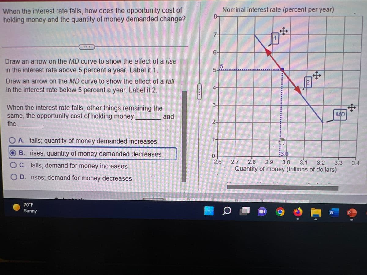 When the interest rate falls, how does the opportunity cost of
holding money and the quantity of money demanded change?
Nominal interest rate (percent per year)
8
7-
1
Draw an arrow on the MD curve to show the effect of a rise
in the intérest rate above 5 percent a year. Label it 1.
5-
Draw an arrow on the MD curve to show the effect of a fall
in the interest rate below 5 percent a year. Label it 2.
4-
3-
When the interest rate falls, other things remaining the
same, the opportunity cost of holding money
and
MD
the
O A. falls; quantity of money demanded increases
B. rises; quantity of money demanded decreases
3.0
C. falls; demand for money increases
2.6
2.7
2.8
2.9
3.0
3.1 3.2
3.3
3.4
Quantity of money (trillions of dollars)
OD. rises; demand for money decreases
70°F
Sunny
