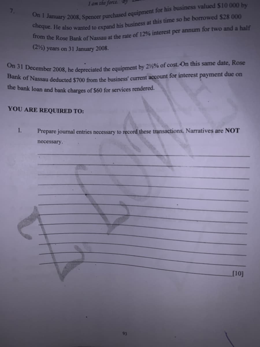 On 31 December 2008, he depreciated the equipment by 2½% of cost.-On this same date, Rose
I am the force.
7.
om the Rose Bank of Nassau at the rate of 12% interest per annum for two and a balf
(2%) years on 31 January 2008.
Bank of Nassau deducted S700 from the buusiness' current account for interest payment due on
the bank loan and bank charges of $60 for services rendered.
YOU ARE REQUIRED TO:
I.
Prepare journal entries necessary to record these transactions. Narratives are NOT
necessary.
[10]
93
