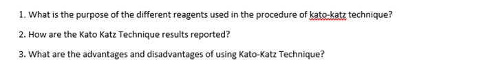 1. What is the purpose of the different reagents used in the procedure of kato-katz technique?
2. How are the Kato Katz Technique results reported?
3. What are the advantages and disadvantages of using Kato-Katz Technique?
