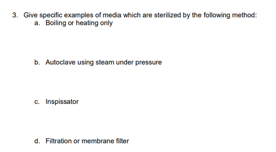 3. Give specific examples of media which are sterilized by the following method:
a. Boiling or heating only
b. Autoclave using steam under pressure
c. Inspissator
d. Filtration or membrane filter
