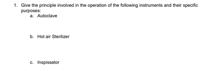 1. Give the principle involved in the operation of the following instruments and their specific
purposes:
a. Autoclave
b. Hot air Sterilizer
c. Inspissator
