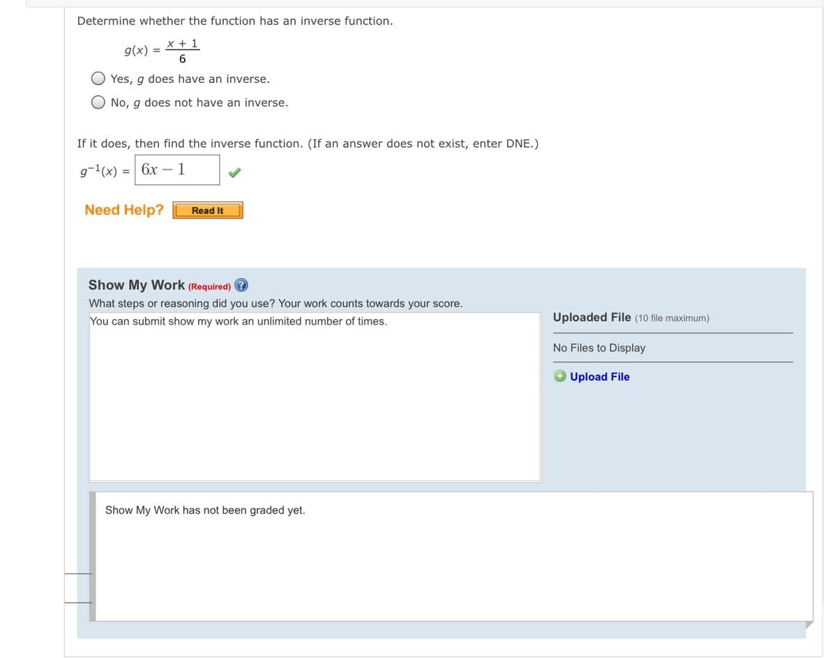 Determine whether the function has an inverse function.
x + 1
g(x) =
6.
Yes, g does have an inverse.
O No, g does not have an inverse.
If it does, then find the inverse function. (If an answer does not exist, enter DNE.)
g-1(x) =| 6x – 1
Need Help?
Read It
Show My Work (Required) ?
What steps or reasoning did you use? Your work counts towards your score.
You can submit show my work an unlimited number of times.
Uploaded File (10 file maximum)
No Files to Display
Upload File
Show My Work has not been graded yet.
