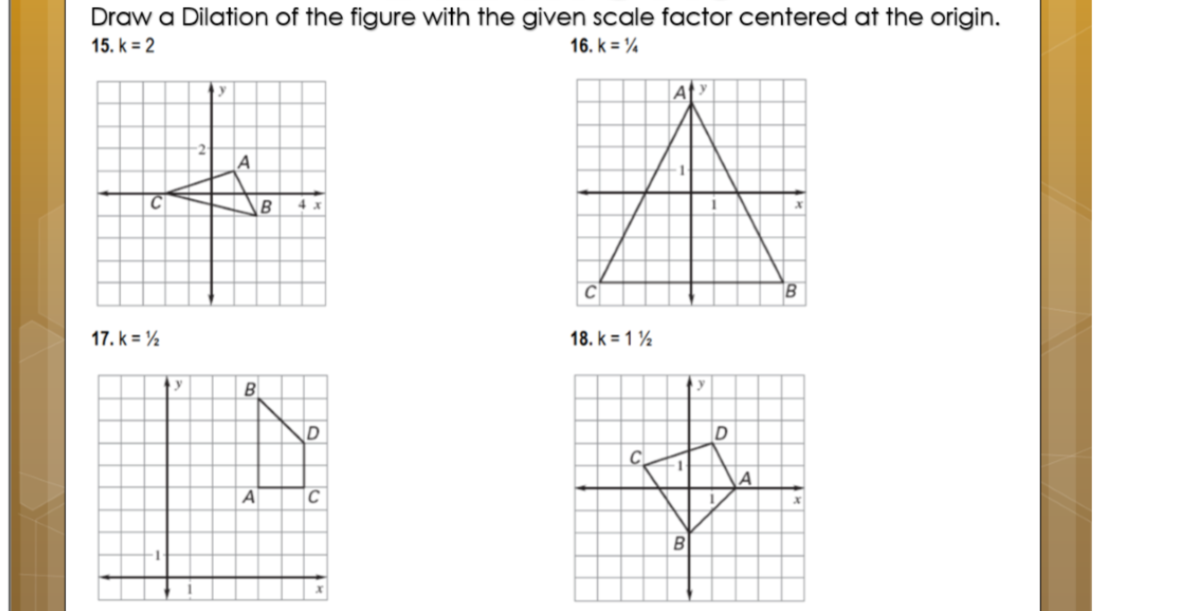 Draw a Dilation of the figure with the given scale factor centered at the origin.
15. k = 2
16. k = %
B
17. k = ½
18. k = 1 ½
B
A
C
