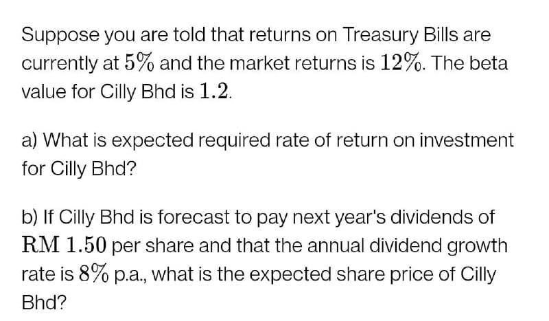 Suppose you are told that returns on Treasury Bills are
currently at 5% and the market returns is 12%. The beta
value for Cilly Bhd is 1.2.
a) What is expected required rate of return on investment
for Cilly Bhd?
b) If Cilly Bhd is forecast to pay next year's dividends of
RM 1.50 per share and that the annual dividend growth
rate is 8% p.a., what is the expected share price of Cilly
Bhd?
