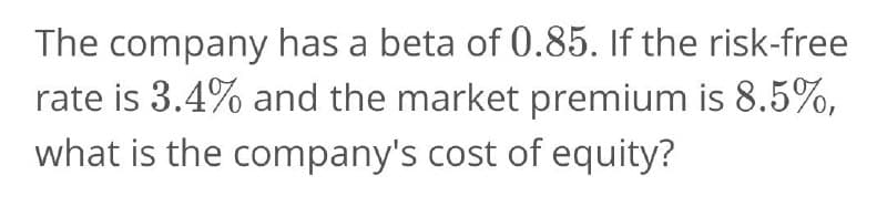 The company has a beta of 0.85. If the risk-free
rate is 3.4% and the market premium is 8.5%,
what is the company's cost of equity?

