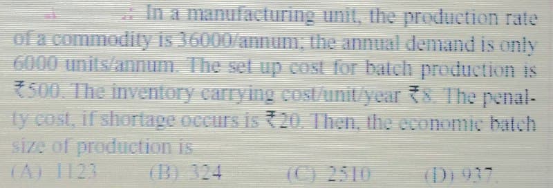 In a manufacturing unit, the production rate
of a commodity is 36000/annum, the annual demand is only
6000 units/annum. The set up cost for batch production is
7500. The inventory carrying cost/unit year {8 The penal-
ty cost, if shortage occurs is 20. Then, the economic batch
SiZe of produetion is
(A) 1123
(B) 324
(C) 2510
(D) 937.
