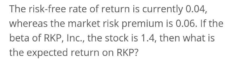 The risk-free rate of return is currently 0.04,
whereas the market risk premium is 0.06. If the
beta of RKP, Inc., the stock is 1.4, then what is
the expected return on RKP?
