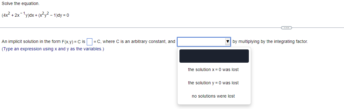 Solve the equation.
(4x² + 2x¹y)dx + (x²y²-1)dy=0
An implicit solution in the form F(x,y) = C is = C, where C is an arbitrary constant, and
(Type an expression using x and y as the variables.)
by multiplying by the integrating factor.
the solution x = 0 was lost
the solution y = 0 was lost
C
no solutions were lost