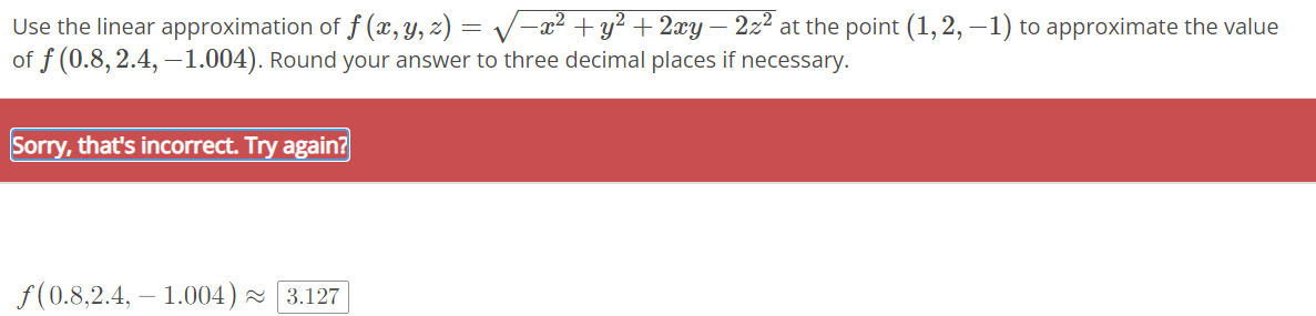 the linear approximation of f (x, y, z) = √√√−x² + y² + 2xy – 2z² at the point (1, 2, −1) to approximate the value
of f (0.8, 2.4, -1.004). Round your answer to three decimal places if necessary.
Use
Sorry, that's incorrect. Try again?
ƒ(0.8,2.4, 1.004) ~ 3.127