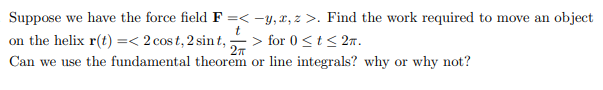 Suppose we have the force field F =< -y, z, z>. Find the work required to move an object
t
on the helix r(t) =< 2 cost, 2 sint, ; > for 0 < t < 2T.
2π
Can we use the fundamental theorem or line integrals? why or why not?