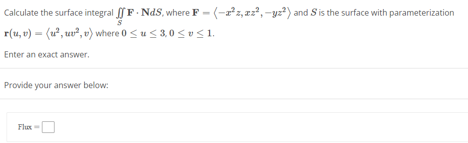 Calculate the surface integral ſf F. NdS, where F = (-x²z, xz², -yz²) and S is the surface with parameterization
S
r(u, v) = (u², uv², v) where 0 ≤ u≤ 3,0 ≤ v ≤ 1.
Enter an exact answer.
Provide your answer below:
Flux =