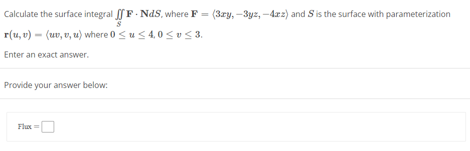 Calculate the surface integral ff F. NdS, where F = (3xy, -3yz, -4xz) and S' is the surface with parameterization
S
r(u, v) = (uv, v, u) where 0 ≤ u≤ 4,0 ≤ v≤ 3.
Enter an exact answer.
Provide your answer below:
Flux =