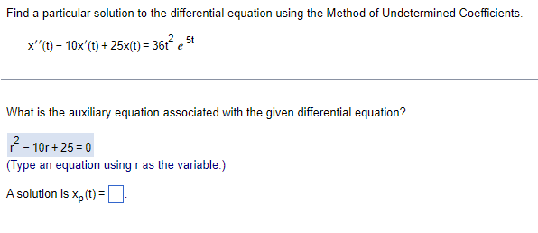 Find a particular solution to the differential equation using the Method of Undetermined Coefficients.
5t
x''(t)- 10x' (t) + 25x(t) = 36t² est
What is the auxiliary equation associated with the given differential equation?
²-10r+25=0
(Type an equation using r as the variable.)
A solution is xp (t) =