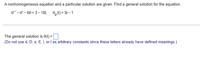 A nonhomogeneous equation and a particular solution are given. Find a general solution for the equation.
0-0'-60=3-18t, 0(t)=3t-1
The general solution is 0(t) =
(Do not use d, D, e, E, i, or I as arbitrary constants since these letters already have defined meanings.)