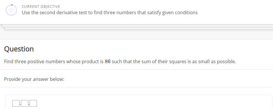 CURRENT OBJECTIVE
Use the second derivative test to find three numbers that satisfy given conditions
Question
Find three positive numbers whose product is 86 such that the sum of their squares is as small as possible.
Provide your answer below: