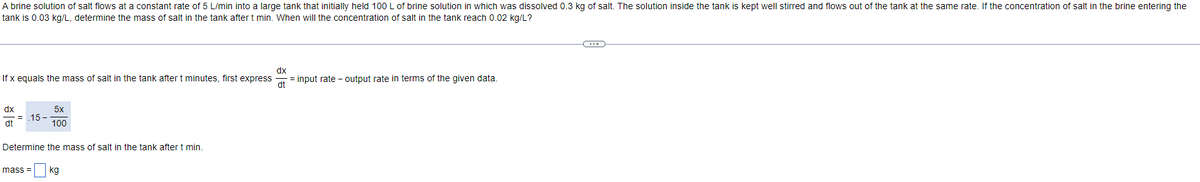 A brine solution of salt flows at a constant rate of 5 L/min into a large tank that initially held 100 L of brine solution in which was dissolved 0.3 kg of salt. The solution inside the tank is kept well stirred and flows out of the tank at the same rate. If the concentration of salt in the brine entering the
tank is 0.03 kg/L, determine the mass of salt in the tank after t min. When will the concentration of salt in the tank reach 0.02 kg/L?
dx
If x equals the mass of salt in the tank after t minutes, first expressat input rate-output rate in terms of the given data.
dx
dt
= 15-
5x
100
Determine the mass of salt in the tank after t min.
mass= kg
=
←