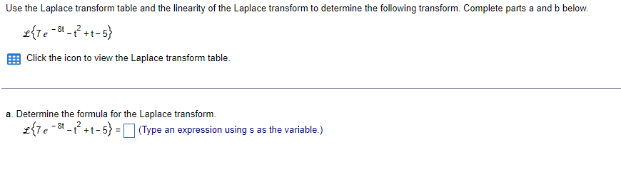 Use the Laplace transform table and the linearity of the Laplace transform to determine the following transform. Complete parts a and b below.
£{7e-8¹-t²+t-5}
Click the icon to view the Laplace transform table.
a. Determine the formula for the Laplace transform.
8t
£{7e³-t²+t-5} = (Type an expression using s as the variable.)