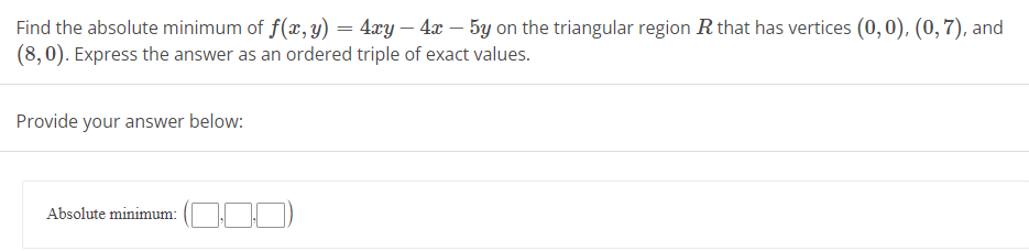 Find the absolute minimum of f(x, y) = 4xy - 4x - 5y on the triangular region R that has vertices (0,0), (0,7), and
(8,0). Express the answer as an ordered triple of exact values.
Provide your answer below:
Absolute minimum: