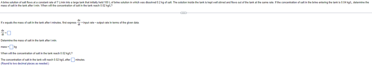 A brine solution of salt flows at a constant rate of 7 L/min into a large tank that initially held 100 L of brine solution in which was dissolved 0.2 kg of salt. The solution inside the tank is kept well stirred and flows out of the tank at the same rate. If the concentration of salt in the brine entering the tank is 0.04 kg/L, determine the
mass of salt in the tank after t min. When will the concentration of salt in the tank reach 0.02 kg/L?
If x equals the mass of salt in the tank after t minutes, first express =input rate - output rate in terms of the given data.
dx
dt
dx
dt
Determine the mass of salt in the tank after t min.
mass= kg
When will the concentration of salt in the tank reach 0.02 kg/L?
The concentration of salt in the tank will reach 0.02 kg/L after minutes.
(Round to two decimal places as needed.)