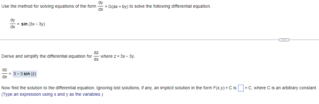 dy
Use the method for solving equations of the form
= G(ax + by) to solve the following differential equation.
dx
dz
dy
dx
dz
Derive and simplify the differential equation for
dx
= sin (3x - 3y)
= 3-3 sin (z)
where z = 3x - 3y.
Now find the solution to the differential equation. Ignoring lost solutions, if any, an implicit solution in the form F(x,y) = Cis-
(Type an expression using x and y as the variables.)
= C, where C is an arbitrary constant.