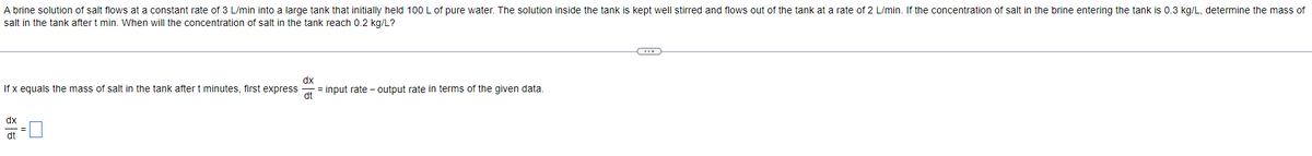 A brine solution of salt flows at a constant rate of 3 L/min into a large tank that initially held 100 L of pure water. The solution inside the tank is kept well stirred and flows out of the tank at a rate of 2 L/min. If the concentration of salt in the brine entering the tank is 0.3 kg/L, determine the mass of
salt in the tank after t min. When will the concentration of salt in the tank reach 0.2 kg/L?
If x equals the mass of salt in the tank after t minutes, first express = input rate - output rate in terms of the given data.
dx
dt
dx
dt
C
