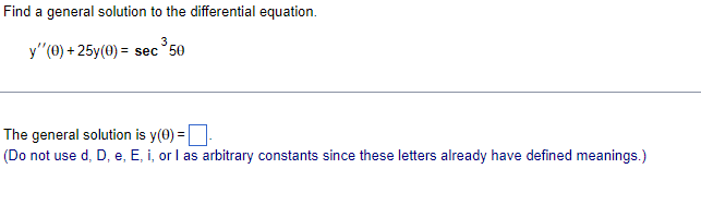Find a general solution to the differential equation.
3
y''(0) + 25y(0) = sec 50
The general solution is y(0) =
.
(Do not use d, D, e, E, i, or I as arbitrary constants since these letters already have defined meanings.)
