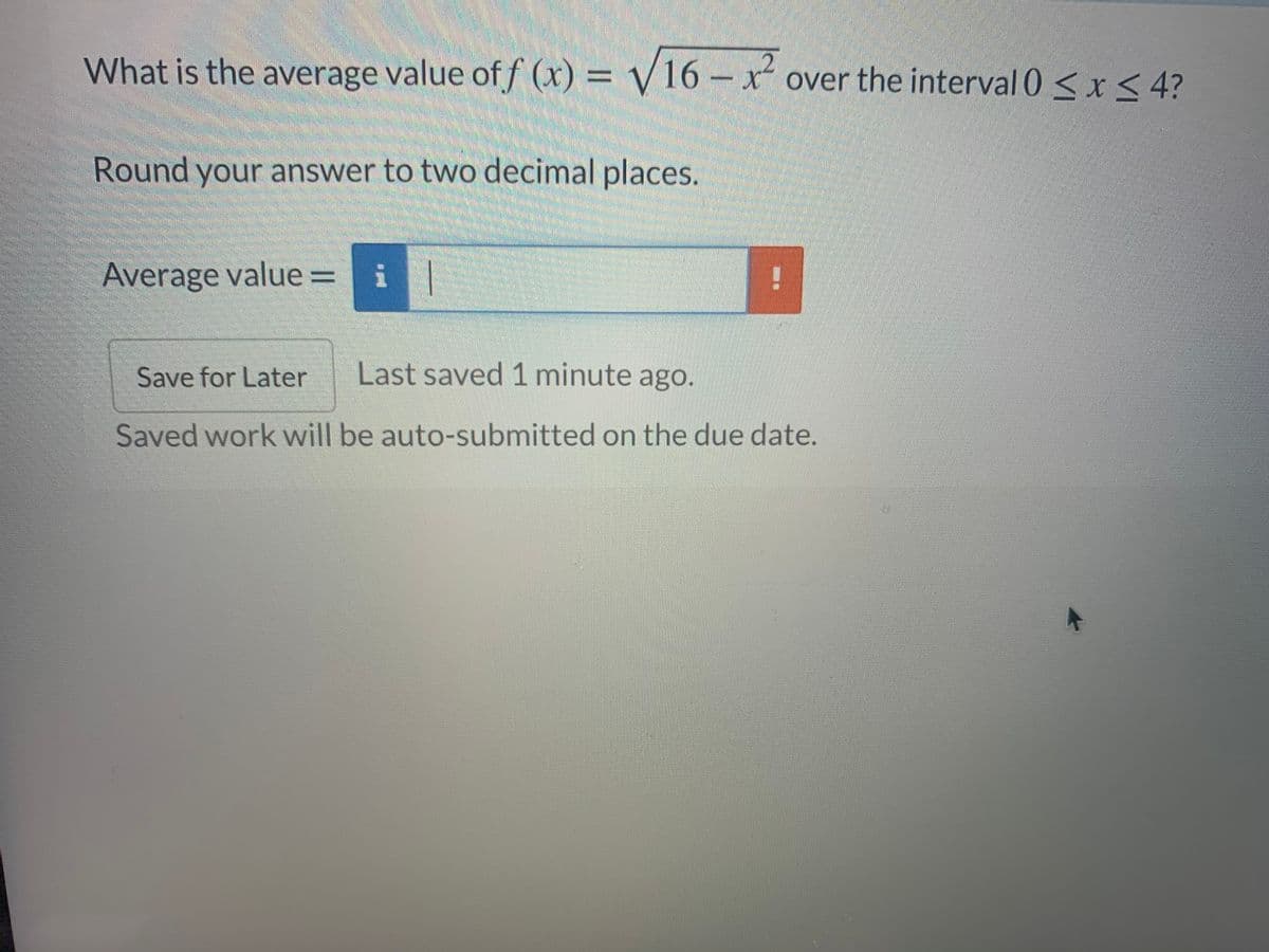 What is the average value off (x) = V16 -x over the interval 0 < x < 4?
Round your answer to two decimal places.
Average value = i|
Save for Later
Last saved 1 minute ago.
Saved work will be auto-submitted on the due date.
